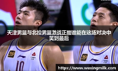 天津男篮与北控男篮激战正酣谁能在这场对决中笑到最后